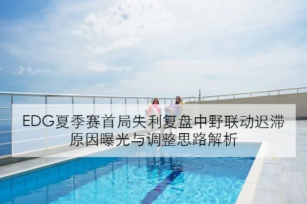 EDG夏季赛首局失利复盘中野联动迟滞原因曝光与调整思路解析