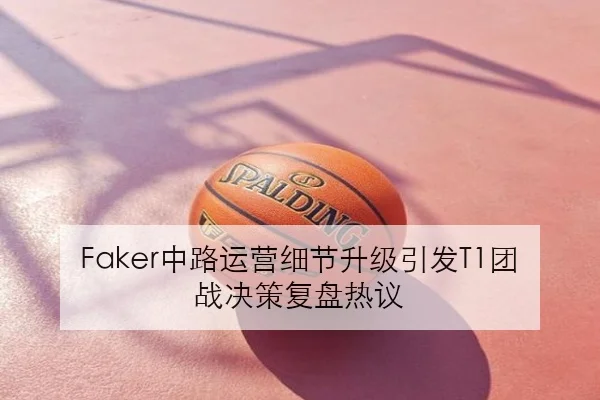 Faker中路运营细节升级引发T1团战决策复盘热议