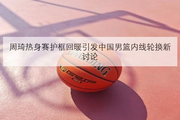 周琦热身赛护框回暖引发中国男篮内线轮换新讨论