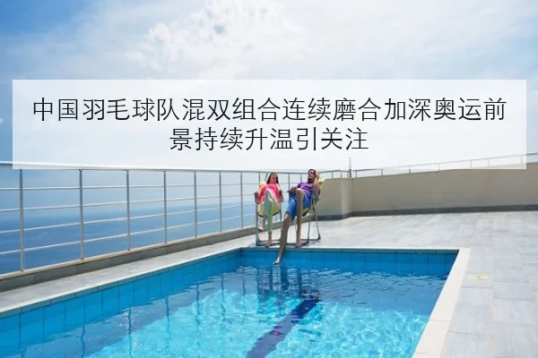 中国羽毛球队混双组合连续磨合加深奥运前景持续升温引关注